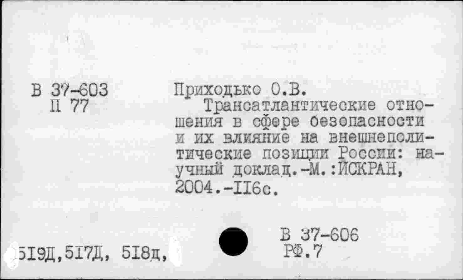 ﻿В 37-603
11 77
Приходько О.В.
Трансатлантические отношения в сфере оезопасности и их влияние на внешнеполитические позиции России: научный доклад.-М.:ЙСКРАН, 2004.-Ибо.
519Д.517Д, 518д,
В 37-606 РФ. 7